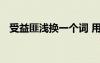 受益匪淺換一個(gè)詞 用受益匪淺一詞來(lái)造句