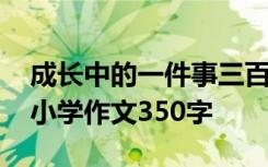 成長(zhǎng)中的一件事三百字作文 成長(zhǎng)中的一件事小學(xué)作文350字