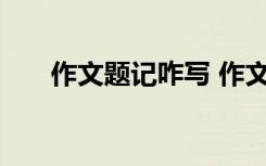 作文題記咋寫 作文一般題記怎么寫好