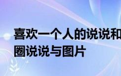 喜歡一個(gè)人的說(shuō)說(shuō)和圖片 喜歡一個(gè)人的朋友圈說(shuō)說(shuō)與圖片