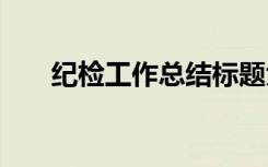 紀(jì)檢工作總結(jié)標(biāo)題大全 紀(jì)檢工作總結(jié)