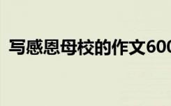 寫(xiě)感恩母校的作文600字 寫(xiě)感恩母校的作文