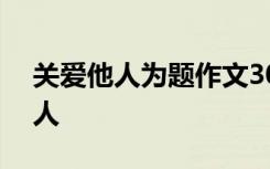關(guān)愛他人為題作文300 關(guān)愛的作文：關(guān)愛他人