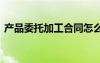 產(chǎn)品委托加工合同怎么寫 產(chǎn)品委托加工合同