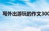 寫外出游玩的作文300字 寫外出游玩的作文