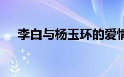 李白與楊玉環(huán)的愛(ài)情故事 李白與楊玉環(huán)