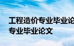 工程造價(jià)專業(yè)畢業(yè)論文選題方向 工程造價(jià)的專業(yè)畢業(yè)論文