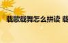 載歌載舞怎么拼讀 載歌載舞的拼音怎么寫(xiě)