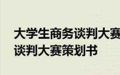 大學(xué)生商務(wù)談判大賽策劃書模板 大學(xué)生商務(wù)談判大賽策劃書