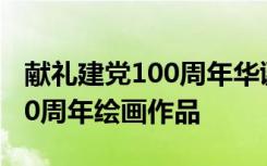 獻禮建黨100周年華誕繪畫 2021獻禮建黨100周年繪畫作品