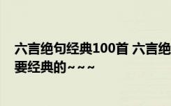 六言絕句經典100首 六言絕句唯美 誰能給幾首六言絕句~~要經典的~~~