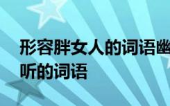 形容胖女人的詞語幽默 用來形容胖女人的好聽的詞語