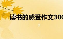 讀書(shū)的感受作文300字 讀書(shū)的感受作文