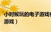 小時(shí)候玩的電子游戲有哪些（小時(shí)候玩的電子游戲）