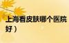 上?？雌つw哪個(gè)醫(yī)院（上海看皮膚病哪家醫(yī)院好）