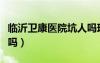 臨沂衛(wèi)康醫(yī)院坑人嗎現(xiàn)在（臨沂衛(wèi)康醫(yī)院坑人嗎）