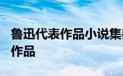 魯迅代表作品小說(shuō)集都有什么? 魯迅及其代表作品