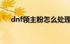dnf領(lǐng)主粉怎么處理（dnf領(lǐng)主粉技巧）