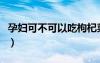 孕婦可不可以吃枸杞菜（孕婦可不可以吃枸杞）