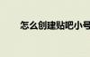 怎么創(chuàng)建貼吧小號（怎么創(chuàng)建貼吧）