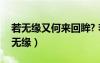 若無緣又何來回眸? 若有緣又如何擦肩?（若無緣）