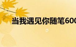當我遇見你隨筆600字 當我遇見你隨筆