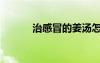 治感冒的姜湯怎么煮（治感冒）