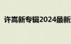 許嵩新專輯2024最新消息（許嵩的新專輯）