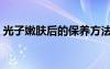 光子嫩膚后的保養(yǎng)方法（光子嫩膚后的保養(yǎng)）
