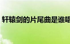 軒轅劍的片尾曲是誰唱的（軒轅劍的片尾曲）