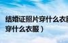 結(jié)婚證照片穿什么衣服拍效果好（結(jié)婚證照片穿什么衣服）