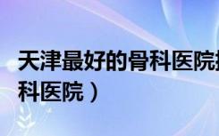 天津最好的骨科醫(yī)院排名榜一（天津最好的骨科醫(yī)院）