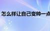 怎么樣讓自己變帥一點(diǎn)（怎么樣讓自己變帥）