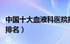 中國(guó)十大血液科醫(yī)院排名（中國(guó)十大血液醫(yī)院排名）