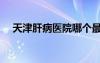 天津肝病醫(yī)院哪個最好（天津肝病醫(yī)院）