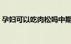 孕婦可以吃肉松嗎中期（孕婦可以吃肉松嗎）