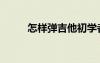 怎樣彈吉他初學(xué)者（怎樣彈吉他）