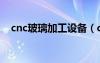 cnc玻璃加工設(shè)備（cnc是什么工作玻璃）
