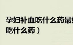 孕婦補血吃什么藥最好最快最有效（孕婦補血吃什么藥）