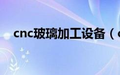 cnc玻璃加工設(shè)備（cnc是什么工作玻璃）