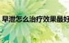 早泄怎么治療效果最好（早泄怎么辦比較好）