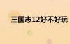 三國志12好不好玩（三國志12不好玩）