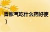 胃脹氣吃什么藥好使（解決胃脹氣吃什么藥好）