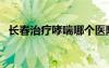 長春治療哮喘哪個醫(yī)院好（長春治療哮喘）