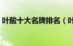 葉酸十大名牌排名（葉酸片什么牌子的最好）