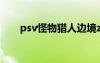 psv怪物獵人邊境z（psv怪物獵人4）