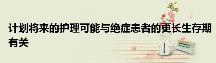 計(jì)劃將來(lái)的護(hù)理可能與絕癥患者的更長(zhǎng)生存期有關(guān)